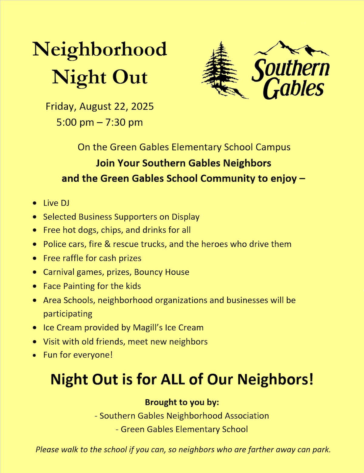 (picture of flyer advertising Southern Gables Neighborhood Night Out. Full text follows.)
Friday, August 22, 2025, 5:00 pm – 7:30 pm.
On the Green Gables Elementary School Campus
Join Your Southern Gables Neighbors and the Green Gables School Community to enjoy –
• Live DJ
• Selected Business Supporters on Display
• Free hot dogs, chips, and drinks for all
• Police cars, fire & rescue trucks, and the heroes who drive them
• Free raffle for cash prizes
• Carnival games, prizes, Bouncy House
• Face Painting for the kids
• Area Schools, neighborhood organizations and businesses will be participating
• Ice Cream provided by Magill’s Ice Cream
• Visit with old friends, meet new neighbors
• Fun for everyone!
Night Out is for ALL of Our Neighbors!
Brought to you by: Southern Gables Neighborhood Association and Green Gables Elementary School.
Please walk to the school if you can, so neighbors who are farther away can park.