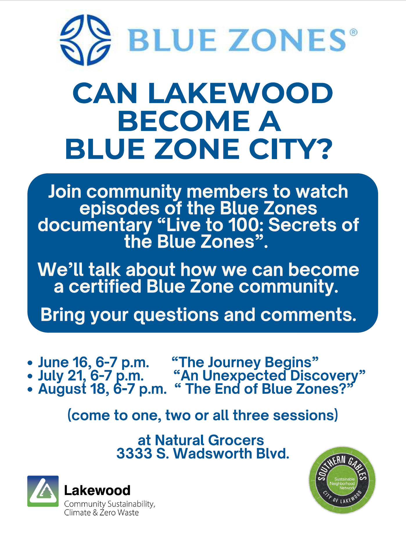 Poster with the following text:

CAN LAKEWOOD BECOME A BLUE ZONE CITY?

Join community members to watch episodes of the Blue Zones documentary “Live to 100: Secrets of the Blue Zones”.

We'll talk about how we can become a certified Blue Zone community.

Bring your questions and comments.

June 16, 6-7 p.m. "The Journey Begins"
July 21, 6-7 p.m. "An Unexpected Discovery"
August 18, 6-7 p.m. "The End of Blue Zones?"

(come to one, two or all three sessions)

at Natural Grocers, 3333 S. Wadsworth Blvd., Lakewood.